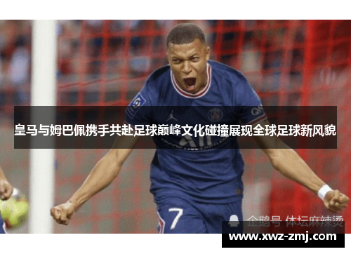 皇马与姆巴佩携手共赴足球巅峰文化碰撞展现全球足球新风貌