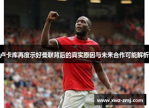 卢卡库再度示好曼联背后的真实原因与未来合作可能解析