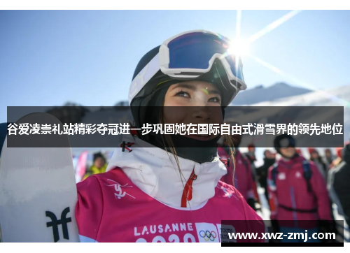 谷爱凌崇礼站精彩夺冠进一步巩固她在国际自由式滑雪界的领先地位