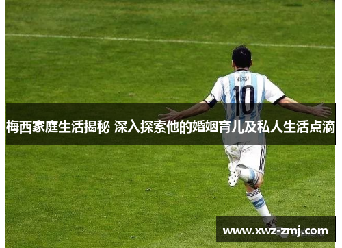 梅西家庭生活揭秘 深入探索他的婚姻育儿及私人生活点滴
