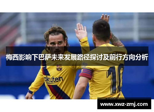 梅西影响下巴萨未来发展路径探讨及前行方向分析
