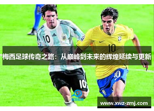 梅西足球传奇之路:从巅峰到未来的辉煌延续与更新 梅西足球传奇之路:从巅峰到未来的辉煌延续与更新