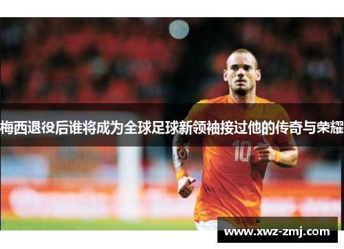 梅西退役后谁将成为全球足球新领袖接过他的传奇与荣耀 梅西退役后谁将成为全球足球新领袖接过他的传奇与荣耀